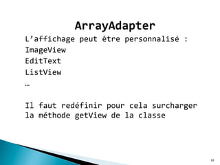 L’affichage	
  peut	
  être	
  personnalisé	
  :	
  	
  
ImageView	
  	
  
EditText	
  
ListView	
  	
  
…	
  
	
  
Il	
  faut	
  redéfinir	
  pour	
  cela	
  surcharger	
  
la	
  méthode	
  getView	
  de	
  la	
  classe	
  	
  
	
  
83
 