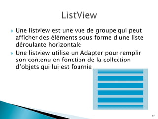 }  Une listview est une vue de groupe qui peut
afficher des éléments sous forme d’une liste
déroulante horizontale
}  Une listview utilise un Adapter pour remplir
son contenu en fonction de la collection
d’objets qui lui est fournie
87
 