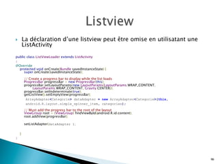 }  La déclaration d’une listview peut être omise en utilisatant une
ListActivity
public class ListViewLoader extends ListActivity
{
@Override 
    protected void onCreate(Bundle savedInstanceState) { 
        super.onCreate(savedInstanceState); 
 
        // Create a progress bar to display while the list loads 
        ProgressBar progressBar = new ProgressBar(this); 
        progressBar.setLayoutParams(new LayoutParams(LayoutParams.WRAP_CONTENT, 
                LayoutParams.WRAP_CONTENT, Gravity.CENTER)); 
        progressBar.setIndeterminate(true); 
        getListView().setEmptyView(progressBar);
ArrayAdapter<Categorie> dataAdapter = new ArrayAdapter<Categorie>(this,
android.R.layout.simple_spinner_item, categories);  
 
        // Must add the progress bar to the root of the layout 
        ViewGroup root = (ViewGroup) findViewById(android.R.id.content); 
        root.addView(progressBar);
 
        setListAdapter(dataAdapter ); 
 
   
    }
}
90
 
