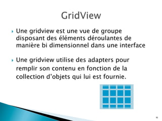 }  Une gridview est une vue de groupe
disposant des éléments déroulantes de
manière bi dimensionnel dans une interface
}  Une gridview utilise des adapters pour
remplir son contenu en fonction de la
collection d’objets qui lui est fournie.
91
 