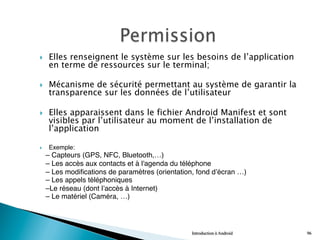 }  Elles renseignent le système sur les besoins de l’application
en terme de ressources sur le terminal;
}  Mécanisme de sécurité permettant au système de garantir la
transparence sur les données de l’utilisateur
}  Elles apparaissent dans le fichier Android Manifest et sont
visibles par l’utilisateur au moment de l’installation de
l’application
}  Exemple:"
– Capteurs (GPS, NFC, Bluetooth,…)"
– Les accès aux contacts et à l'agenda du téléphone"
– Les modifications de paramètres (orientation, fond d’écran …)"
– Les appels téléphoniques"
–Le réseau (dont l’accès à Internet)"
– Le matériel (Caméra, …)
Introduction à Android 96
 