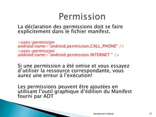 La déclaration des permissions doit se faire
explicitement dans le fichier manifest.
<uses-permission
android:name="android.permission.CALL_PHONE" />
<uses-permission
android:name="android.permission.INTERNET " />
Si une permission a été omise et vous essayez
d’utiliser la ressource correspondante, vous
aurez une erreur à l’exécution!
Les permissions peuvent être ajoutées en
utilisant l’outil graphique d’édition du Manifest
fourni par ADT
Introduction à Android 97
 