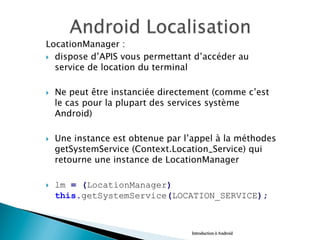 LocationManager :
}  dispose d’APIS vous permettant d’accéder au
service de location du terminal
}  Ne peut être instanciée directement (comme c’est
le cas pour la plupart des services système
Android)
}  Une instance est obtenue par l’appel à la méthodes
getSystemService (Context.Location_Service) qui
retourne une instance de LocationManager
}  lm = (LocationManager)
this.getSystemService(LOCATION_SERVICE);
Introduction à Android
 