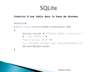 Création d’une table dans la base de données
@Override
public void onCreate(SQLiteDatabase db)
{
String script = "CREATE TABLE categorie( "
+ " nom TEXT, " +
"description TEXT" +
"id INTEGER PRIMARY KEY AUTOINCREMENT);";
db.execSQL(script);
}
Introduction à Android
 