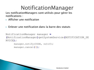 Les notificationManagers sont utilisés pour gérer les
notifications :
}  Afficher une notification
}  Enlever une notification dans la barre des statuts
NotificationManager manager =
(NotificationManager)getSystemService(NOTIFICATION_SE
RVICE);
manager.notify(CODE, notif);
manager.cancel(0); 
Introduction à Android
 