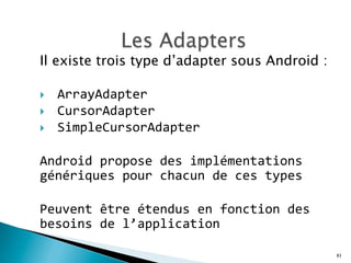 Il existe trois type d’adapter sous Android :
}  ArrayAdapter	
  	
  
}  CursorAdapter	
  	
  
}  SimpleCursorAdapter	
  
Android	
  propose	
  des	
  implémentations	
  
génériques	
  pour	
  chacun	
  de	
  ces	
  types	
  
	
  
Peuvent	
  être	
  étendus	
  en	
  fonction	
  des	
  
besoins	
  de	
  l’application	
  	
  
81
 