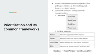 Prioritization and its
common frameworks
● Product managers do continuous prioritization
and re-prioritization to deliver all required
features in a timely manner.
● Common frameworks for requirements
management are
1. MoSCoW
2. RICE by Intercom
Must have
Should have
Could have
Would have
Reach How many people will this impact?
Impact How much will this impact each person?
Confidence How confident are you in your estimates?
Effort How many “person-months” will this take?
Rice Score = (Reach * Impact * Confidence ) /Effort
 