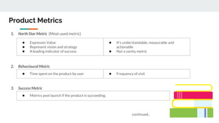 Product Metrics
1. North Star Metric (Most used metric)
2. Behavioural Metric
3. Success Metric
● Expresses Value
● Represent vision and strategy
● A leading indicator of success
● It's understandable, measurable and
actionable
● Not a vanity metric
● Time spent on the product by user ● Frequency of visit
● Metrics post launch if the product is succeeding.
continued..
 