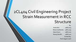 2CL404 Civil Engineering Project 
Strain Measurement in RCC 
Structure 
By: 
Ankit Ahir 11BCL003 
Rekan Gadhecha 11BCL009 
Nakul Gami 11BCL010 
Nisarg Gandhi 11BCL011 
Guided By: 
Prof. Digesh Joshi 
 