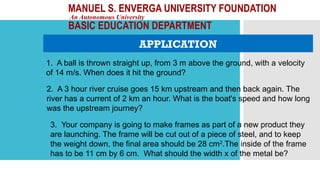 MANUEL S. ENVERGA UNIVERSITY FOUNDATION
An Autonomous University
BASIC EDUCATION DEPARTMENT
APPLICATION
1. A ball is thrown straight up, from 3 m above the ground, with a velocity
of 14 m/s. When does it hit the ground?
2. A 3 hour river cruise goes 15 km upstream and then back again. The
river has a current of 2 km an hour. What is the boat's speed and how long
was the upstream journey?
3. Your company is going to make frames as part of a new product they
are launching. The frame will be cut out of a piece of steel, and to keep
the weight down, the final area should be 28 cm2
.The inside of the frame
has to be 11 cm by 6 cm. What should the width x of the metal be?
 