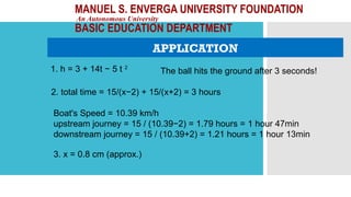 MANUEL S. ENVERGA UNIVERSITY FOUNDATION
An Autonomous University
BASIC EDUCATION DEPARTMENT
APPLICATION
1. h = 3 + 14t − 5 t 2
2. total time = 15/(x−2) + 15/(x+2) = 3 hours
3. x = 0.8 cm (approx.)
The ball hits the ground after 3 seconds!
Boat's Speed = 10.39 km/h
upstream journey = 15 / (10.39−2) = 1.79 hours = 1 hour 47min
downstream journey = 15 / (10.39+2) = 1.21 hours = 1 hour 13min
 