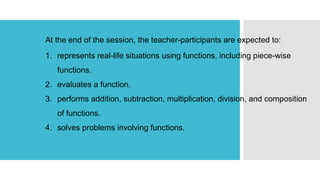 At the end of the session, the teacher-participants are expected to:
1. represents real-life situations using functions, including piece-wise
functions.
2. evaluates a function.
3. performs addition, subtraction, multiplication, division, and composition
of functions.
4. solves problems involving functions.
 