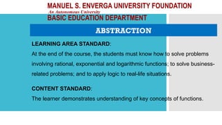MANUEL S. ENVERGA UNIVERSITY FOUNDATION
An Autonomous University
BASIC EDUCATION DEPARTMENT
ABSTRACTION
LEARNING AREA STANDARD:
At the end of the course, the students must know how to solve problems
involving rational, exponential and logarithmic functions; to solve business-
related problems; and to apply logic to real-life situations.
CONTENT STANDARD:
The learner demonstrates understanding of key concepts of functions.
 