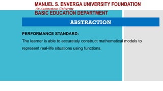 MANUEL S. ENVERGA UNIVERSITY FOUNDATION
An Autonomous University
BASIC EDUCATION DEPARTMENT
ABSTRACTION
PERFORMANCE STANDARD:
The learner is able to accurately construct mathematical models to
represent real-life situations using functions.
 