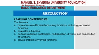 MANUEL S. ENVERGA UNIVERSITY FOUNDATION
An Autonomous University
BASIC EDUCATION DEPARTMENT
ABSTRACTION
LEARNING COMPETENCIES:
The learners ...
a. represents real-life situations using functions, including piece-wise
functions.
b. evaluates a function.
c. performs addition, subtraction, multiplication, division, and composition
of functions.
d. solves problems involving functions.
 
