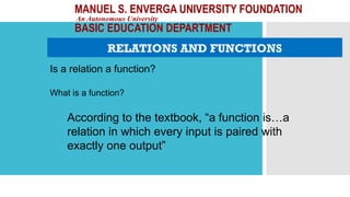 MANUEL S. ENVERGA UNIVERSITY FOUNDATION
An Autonomous University
BASIC EDUCATION DEPARTMENT
RELATIONS AND FUNCTIONS
Is a relation a function?
According to the textbook, “a function is…a
relation in which every input is paired with
exactly one output”
What is a function?
 