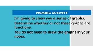 PRIMING ACTIVITY
I’m going to show you a series of graphs.
Determine whether or not these graphs are
functions.
You do not need to draw the graphs in your
notes.
 