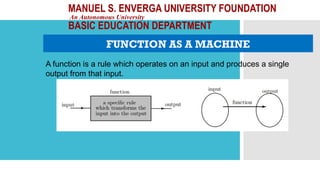 MANUEL S. ENVERGA UNIVERSITY FOUNDATION
An Autonomous University
BASIC EDUCATION DEPARTMENT
FUNCTION AS A MACHINE
A function is a rule which operates on an input and produces a single
output from that input.
 