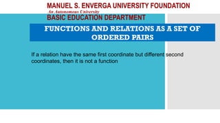 MANUEL S. ENVERGA UNIVERSITY FOUNDATION
An Autonomous University
BASIC EDUCATION DEPARTMENT
FUNCTIONS AND RELATIONS AS A SET OF
ORDERED PAIRS
If a relation have the same first coordinate but different second
coordinates, then it is not a function
 