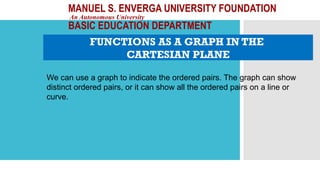 MANUEL S. ENVERGA UNIVERSITY FOUNDATION
An Autonomous University
BASIC EDUCATION DEPARTMENT
FUNCTIONS AS A GRAPH IN THE
CARTESIAN PLANE
We can use a graph to indicate the ordered pairs. The graph can show
distinct ordered pairs, or it can show all the ordered pairs on a line or
curve.
 