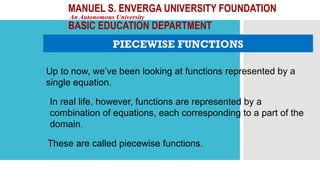 MANUEL S. ENVERGA UNIVERSITY FOUNDATION
An Autonomous University
BASIC EDUCATION DEPARTMENT
PIECEWISE FUNCTIONS
Up to now, we’ve been looking at functions represented by a
single equation.
In real life, however, functions are represented by a
combination of equations, each corresponding to a part of the
domain.
These are called piecewise functions.
 