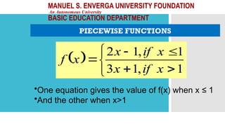 MANUEL S. ENVERGA UNIVERSITY FOUNDATION
An Autonomous University
BASIC EDUCATION DEPARTMENT
PIECEWISE FUNCTIONS
 








1
,
1
3
1
,
1
2
x
if
x
x
if
x
x
f
•One equation gives the value of f(x) when x ≤ 1
•And the other when x>1
 