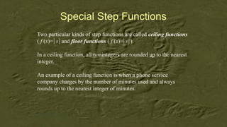 Special Step Functions
Two particular kinds of step functions are called ceiling functions
( f (x)= and floor functions ( f (x)= ).
In a ceiling function, all nonintegers are rounded up to the nearest
integer.
An example of a ceiling function is when a phone service
company charges by the number of minutes used and always
rounds up to the nearest integer of minutes.
x
 
  x
 
 
 