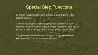 Special Step Functions
In a floor function, all nonintegers are rounded down to the
nearest integer.
The way we usually count our age is an example of a floor
function since we round our age down to the nearest year and do
not add a year to our age until we have passed our birthday.
The floor function is the same thing as the greatest integer
function which can be written as f (x)=[x].
 