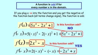 A function is odd if for
every number x in the domain.
If you plug a –x into the function and you get the negative of
the function back (all terms change signs), the function is odd.
  1
2
5 2
4


 x
x
x
f Is this function odd?
  1
2
5
1
)
(
2
)
(
5 2
4
2
4








 x
x
x
x
x
f
NO
  x
x
x
f 
 3
2 Is this function odd?
  x
x
x
x
x
f 






 3
3
2
)
(
)
(
2
YES
 
