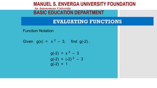 MANUEL S. ENVERGA UNIVERSITY FOUNDATION
An Autonomous University
BASIC EDUCATION DEPARTMENT
EVALUATING FUNCTIONS
Function Notation
Given g(x) = x 2
– 3, find g(-2) .
g(-2) = x 2
– 3
g(-2) = (-2) 2
– 3
g(-2) = 1
 