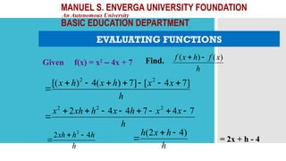 MANUEL S. ENVERGA UNIVERSITY FOUNDATION
An Autonomous University
BASIC EDUCATION DEPARTMENT
EVALUATING FUNCTIONS
Given f(x) = x2
– 4x + 7 Find.
h
x
f
h
x
f )
(
)
( 

h
x
x
h
x
h
x ]
7
4
[
]
7
)
(
4
)
[( 2
2








h
x
x
h
x
h
xh
x 7
4
7
4
4
2 2
2
2









h
h
h
xh 4
2 2



h
h
x
h )
4
2
( 

 = 2x + h - 4
 