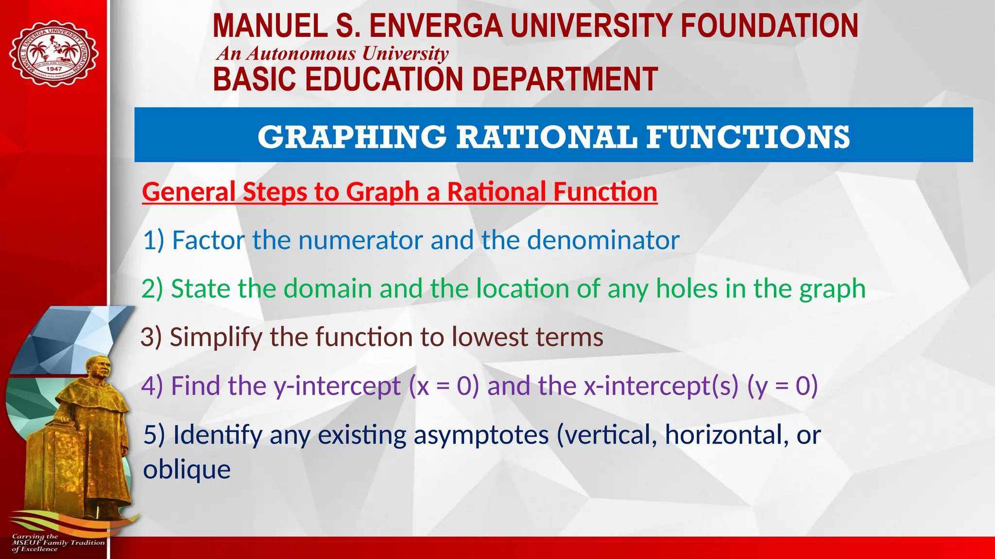 MANUEL S. ENVERGA UNIVERSITY FOUNDATION
An Autonomous University
BASIC EDUCATION DEPARTMENT
GRAPHING RATIONAL FUNCTIONS
General Steps to Graph a Rational Function
1) Factor the numerator and the denominator
2) State the domain and the location of any holes in the graph
3) Simplify the function to lowest terms
4) Find the y-intercept (x = 0) and the x-intercept(s) (y = 0)
5) Identify any existing asymptotes (vertical, horizontal, or
oblique
 