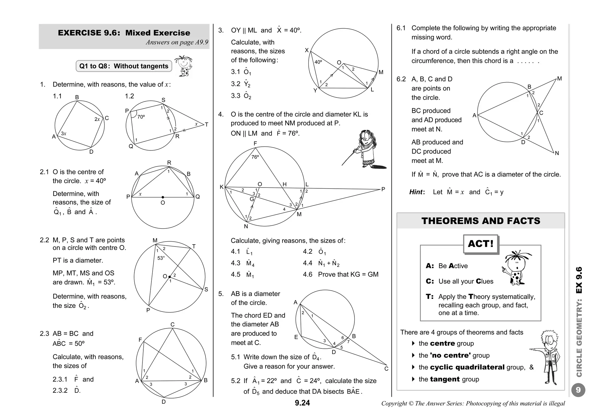 9.24 Copyright © The Answer Series: Photocopying of this material is illegal
9
CIRCLE
GEOMETRY
:
EX
9.6
EXERCISE 9.6: Mixed Exercise
Answers on page A9.9
1. Determine, with reasons, the value of x:
1.1 1.2
2.1 O is the centre of
the circle. x = 40º
Determine, with
reasons, the size of
ˆ
1
Q , B̂ and Â .
2.2 M, P, S and T are points
on a circle with centre O.
PT is a diameter.
MP, MT, MS and OS
are drawn. ˆ
1
M = 53º.
Determine, with reasons,
the size ˆ
2
O .
2.3 AB = BC and
ˆ
ABC = 50º
Calculate, with reasons,
the sizes of
2.3.1 F̂ and
2.3.2 D̂.
3. OY || ML and X̂ = 40º.
Calculate, with
reasons, the sizes
of the following:
3.1 ˆ
1
O
3.2 ˆ
2
Y
3.3 ˆ
2
O
4. O is the centre of the circle and diameter KL is
produced to meet NM produced at P.
ON || LM and F̂ = 76º.
Calculate, giving reasons, the sizes of:
4.1 ˆ
1
L 4.2 ˆ
1
O
4.3 ˆ
4
M 4.4 ˆ ˆ
1 2
N + N
4.5 ˆ
1
M 4.6 Prove that KG = GM
5. AB is a diameter
of the circle.
The chord ED and
the diameter AB
are produced to
meet at C.
5.1 Write down the size of ˆ
4
D .
Give a reason for your answer.
5.2 If ˆ
1
A = 22º and Ĉ = 24º, calculate the size
of ˆ
5
D and deduce that DA bisects ˆ
BAE .
6.1 Complete the following by writing the appropriate
missing word.
If a chord of a circle subtends a right angle on the
circumference, then this chord is a . . . . . .
6.2 A, B, C and D
are points on
the circle.
BC produced
and AD produced
meet at N.
AB produced and
DC produced
meet at M.
If M̂ = N̂, prove that AC is a diameter of the circle.
Hint: Let M̂ = x and ˆ
1
C = y
THEOREMS AND FACTS
There are 4 groups of theorems and facts
 the centre group
 the 'no centre' group
 the cyclic quadrilateral group, 
 the tangent group
Q1 to Q8: Without tangents
B
A
D
C
3x
2x
A
D
B
M
2
1
2
C
2
1
1
N
D
C
B
1
A
F
2 2
1
3
3
A: Be Active
C: Use all your Clues
T: Apply the Theory systematically,
recalling each group, and fact,
one at a time.
ACT!
A
D
B
E
2
1
6
C
5
7
3
4
F
K
N
L
P
M
H
O
76º
2
1
1
3
G
1
1
1
2
2
2
2
3
4
A B
P Q
1
x
R
O
1
P
M
S
1
O
T
2
2
1
53°
S
P
Q
R
T
x
1
1
2
2
1
70º
40º
X
O
2
1
1
2
M
L
Y
1
 