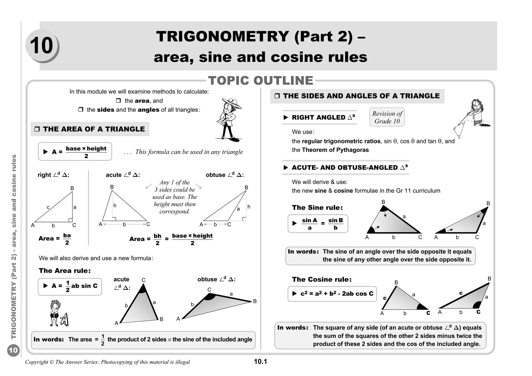 Copyright © The Answer Series: Photocopying of this material is illegal 10.1
TRIGONOMETRY
(Part
2)
-
area,
sine
and
cosine
rules
10
TRIGONOMETRY (Part 2) –
area, sine and cosine rules
In this module we will examine methods to calculate:
 the area, and
 the sides and the angles of all triangles:
 THE AREA OF A TRIANGLE
 A =
base × height
2
. . . This formula can be used in any triangle
We will also derive and use a new formula:
The Area rule:
 THE SIDES AND ANGLES OF A TRIANGLE
 RIGHT ANGLED ΔS
We use:
the regular trigonometric ratios, sin , cos  and tan , and
the Theorem of Pythagoras
 ACUTE- AND OBTUSE-ANGLED ΔS
We will derive  use:
the new sine  cosine formulae in the Gr 11 curriculum
The Sine rule:

sin A
a
=
sin B
b
The Cosine rule:
 c2 = a2 + b2 - 2ab cos C
In words: The sine of an angle over the side opposite it equals
the sine of any other angle over the side opposite it.
In words: The square of any side (of an acute or obtuse ø
d
Δ) equals
the sum of the squares of the other 2 sides minus twice the
product of these 2 sides and the cos of the included angle.
In words: The area =
1
2
the product of 2 sides % the sine of the included angle
Revision of
Grade 10
TOPIC OUTLINE
right ø
d
Δ:
B
A C
c a
b
Area =
ba
2
Area =
bh
2
=
base × height
2
acute ø
d
Δ: obtuse ø
d
Δ:
Any 1 of the
3 sides could be
used as base. The
height must then
correspond.
B
A C
a
b
h
B
C
A
h
b
C
A b
a
B
A C
b
B
a
c
b
a
C
B
A
C
b
A
B
a
c
acute
ø
d
Δ:
B
A
C
a
b
obtuse ø
d
Δ:
B
A
b
a
C
 A =
1
2
ab sin C
10
 