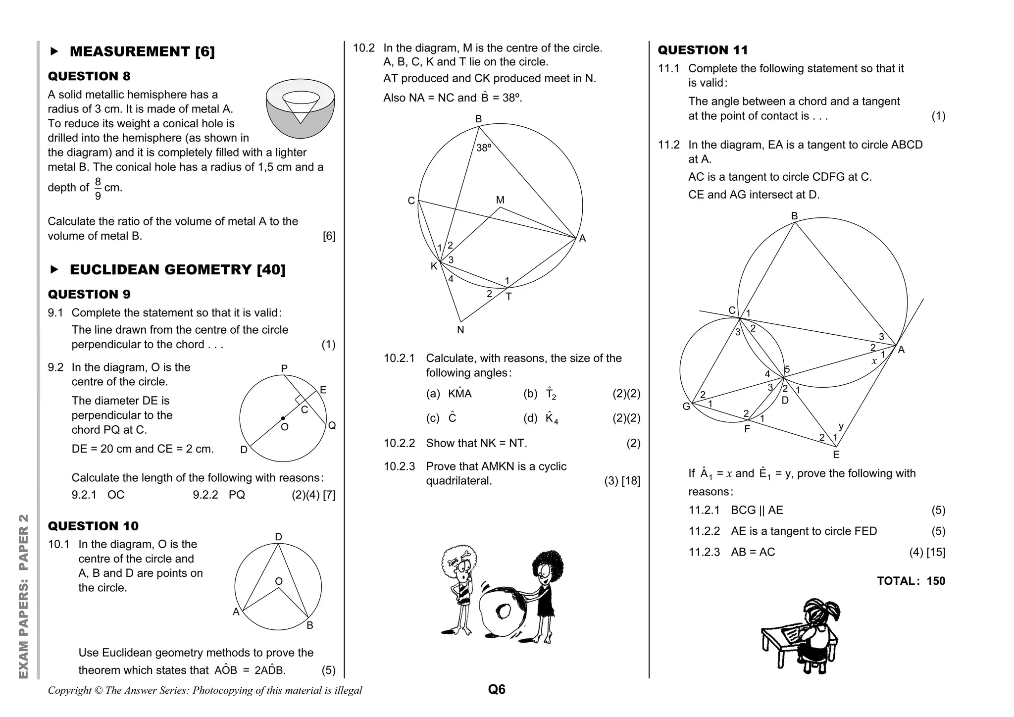 Copyright © The Answer Series: Photocopying of this material is illegal Q6
EXAM
PAPERS:
PAPER
2
 MEASUREMENT [6]
QUESTION 8
A solid metallic hemisphere has a
radius of 3 cm. It is made of metal A.
To reduce its weight a conical hole is
drilled into the hemisphere (as shown in
the diagram) and it is completely filled with a lighter
metal B. The conical hole has a radius of 1,5 cm and a
depth of
8
9
cm.
Calculate the ratio of the volume of metal A to the
volume of metal B. [6]
 EUCLIDEAN GEOMETRY [40]
QUESTION 9
9.1 Complete the statement so that it is valid:
The line drawn from the centre of the circle
perpendicular to the chord . . . (1)
9.2 In the diagram, O is the
centre of the circle.
The diameter DE is
perpendicular to the
chord PQ at C.
DE = 20 cm and CE = 2 cm.
Calculate the length of the following with reasons:
9.2.1 OC 9.2.2 PQ (2)(4) [7]
QUESTION 10
10.1 In the diagram, O is the
centre of the circle and
A, B and D are points on
the circle.
Use Euclidean geometry methods to prove the
theorem which states that ˆ
AOB = ˆ
2ADB. (5)
10.2 In the diagram, M is the centre of the circle.
A, B, C, K and T lie on the circle.
AT produced and CK produced meet in N.
Also NA = NC and B̂ = 38º.
10.2.1 Calculate, with reasons, the size of the
following angles:
(a) ˆ
KMA (b) ˆ
2
T (2)(2)
(c) Ĉ (d) ˆ
4
K (2)(2)
10.2.2 Show that NK = NT. (2)
10.2.3 Prove that AMKN is a cyclic
quadrilateral. (3) [18]
QUESTION 11
11.1 Complete the following statement so that it
is valid:
The angle between a chord and a tangent
at the point of contact is . . . (1)
11.2 In the diagram, EA is a tangent to circle ABCD
at A.
AC is a tangent to circle CDFG at C.
CE and AG intersect at D.
If ˆ
1
A = x and ˆ
1
E = y, prove the following with
reasons:
11.2.1 BCG || AE (5)
11.2.2 AE is a tangent to circle FED (5)
11.2.3 AB = AC (4) [15]
TOTAL: 150
B
1
A
C
D
E
F
G
1
1
1
1
1
2
2
2
2
2
2
3 3
3
4
x
5
y
P
E
C
O
D
Q
D
O
A
B
N
T
38º
1
1 2
2
3
4
B
C M
A
K
 