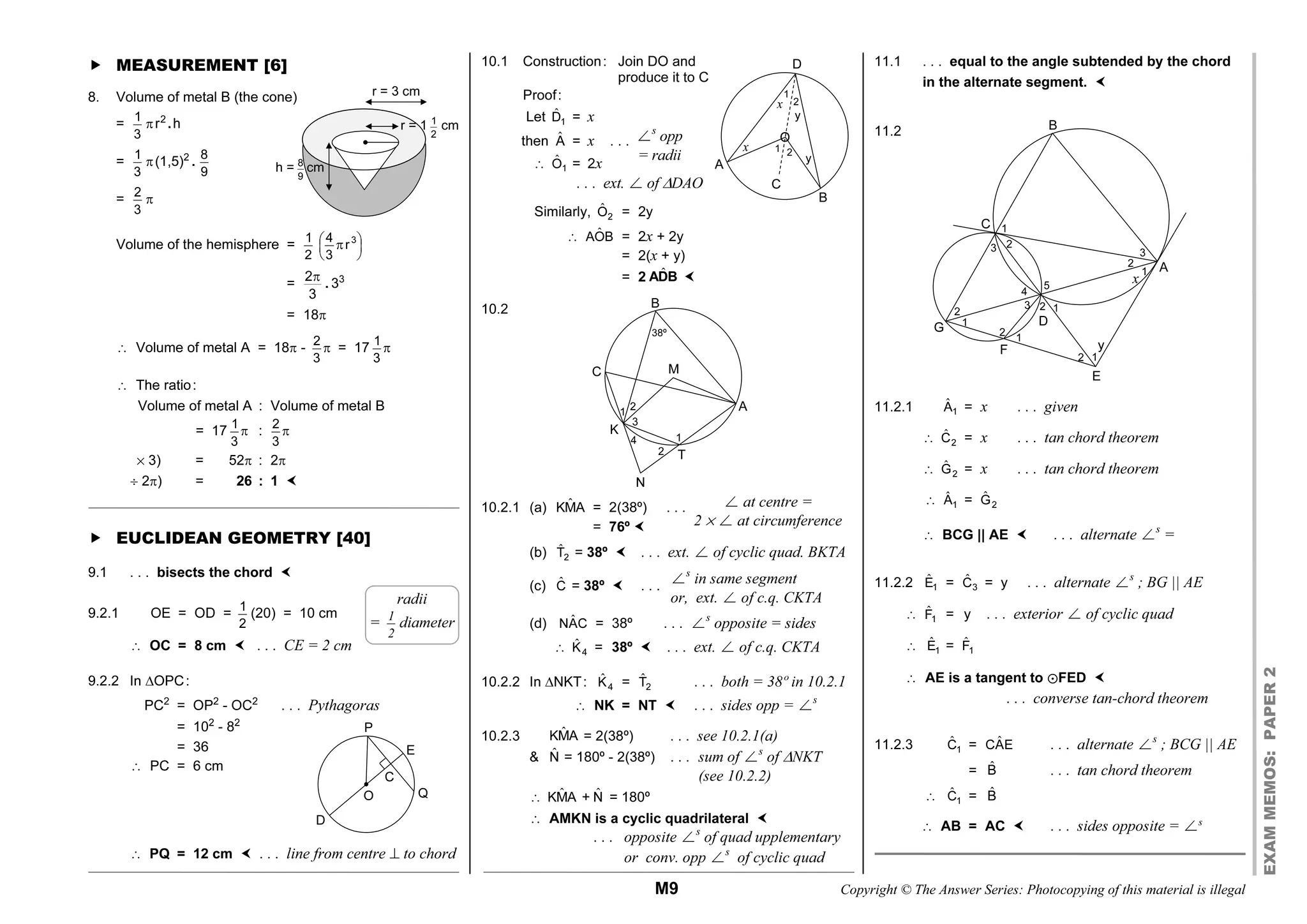 M9 Copyright © The Answer Series: Photocopying of this material is illegal
EXAM
MEMOS:
PAPER
2
 MEASUREMENT [6]
8. Volume of metal B (the cone)
=
1
3
r2
.h
=
1
3
(1,5)2
.
8
9
=
2
3

Volume of the hemisphere = 1
2
3
4
r
3
 
 
 

=
2
3

. 33
= 18
â Volume of metal A = 18 - 2
3
 = 17
1
3

â The ratio:
Volume of metal A : Volume of metal B
= 17 1
3
 :
2
3

% 3) = 52 : 2
 2) = 26 : 1 
 EUCLIDEAN GEOMETRY [40]
9.1 . . . bisects the chord 
9.2.1 OE = OD = 1
2
(20) = 10 cm
â OC = 8 cm  . . . CE = 2 cm
9.2.2 In OPC:
PC2
= OP2
- OC2
. . . Pythagoras
= 102
- 82
= 36
â PC = 6 cm
â PQ = 12 cm  . . . line from centre  to chord
10.1 Construction: Join DO and
produce it to C
Proof:
Let ˆ
1
D = x
then Â = x . . .
â ˆ
1
O = 2x
. . . ext. ø of DAO
Similarly, ˆ
2
O = 2y
â ˆ
AOB = 2x + 2y
= 2(x + y)
= 2 ˆ
ADB 
10.2
10.2.1 (a) ˆ
KMA = 2(38º) . . .
= 76º 
(b) ˆ
2
T = 38º  . . . ext. ø of cyclic quad. BKTA
(c) Ĉ = 38º  . . .
(d) ˆ
NAC = 38º . . . øs
opposite = sides
â ˆ
4
K = 38º  . . . ext. ø of c.q. CKTA
10.2.2 In NKT: ˆ
4
K = ˆ
2
T . . . both = 38º in 10.2.1
â NK = NT  . . . sides opp = øs
10.2.3 ˆ
KMA = 2(38º) . . . see 10.2.1(a)
 N̂ = 180º - 2(38º) . . . sum of øs
of NKT
(see 10.2.2)
â ˆ
KMA + N̂ = 180º
â AMKN is a cyclic quadrilateral 
. . . opposite øs
of quad upplementary
or conv. opp øs
of cyclic quad
11.1 . . . equal to the angle subtended by the chord
in the alternate segment. 
11.2
11.2.1 ˆ
1
A = x . . . given
â ˆ
2
C = x . . . tan chord theorem
â ˆ
2
G = x . . . tan chord theorem
â ˆ
1
A = ˆ
2
G
â BCG || AE  . . . alternate øs
=
11.2.2 ˆ
1
E = ˆ
3
C = y . . . alternate øs
; BG || AE
â ˆ
1
F = y . . . exterior ø of cyclic quad
â ˆ
1
E = ˆ
1
F
â AE is a tangent to ?FED 
. . . converse tan-chord theorem
11.2.3 ˆ
1
C = ˆ
CAE . . . alternate øs
; BCG || AE
= B̂ . . . tan chord theorem
â ˆ
1
C = B̂
â AB = AC  . . . sides opposite = øs
radii
= 1
2
diameter
ø at centre =
2 % ø at circumference
øs
in same segment
or, ext. ø of c.q. CKTA
r = 3 cm
r = 1 1
2
cm
h = 8
9
cm
P
E
C
O
D
Q
D
1
A
B
1 2
2
y
y
x
x
C
O
øs
opp
= radii
B
1 A
C
D
E
F
G
1
1
1
1
1
2
2
2
2
2
2
3 3
3
4
x
5
y
N
T
38º
1
1 2
2
3
4
B
C M
A
K
 