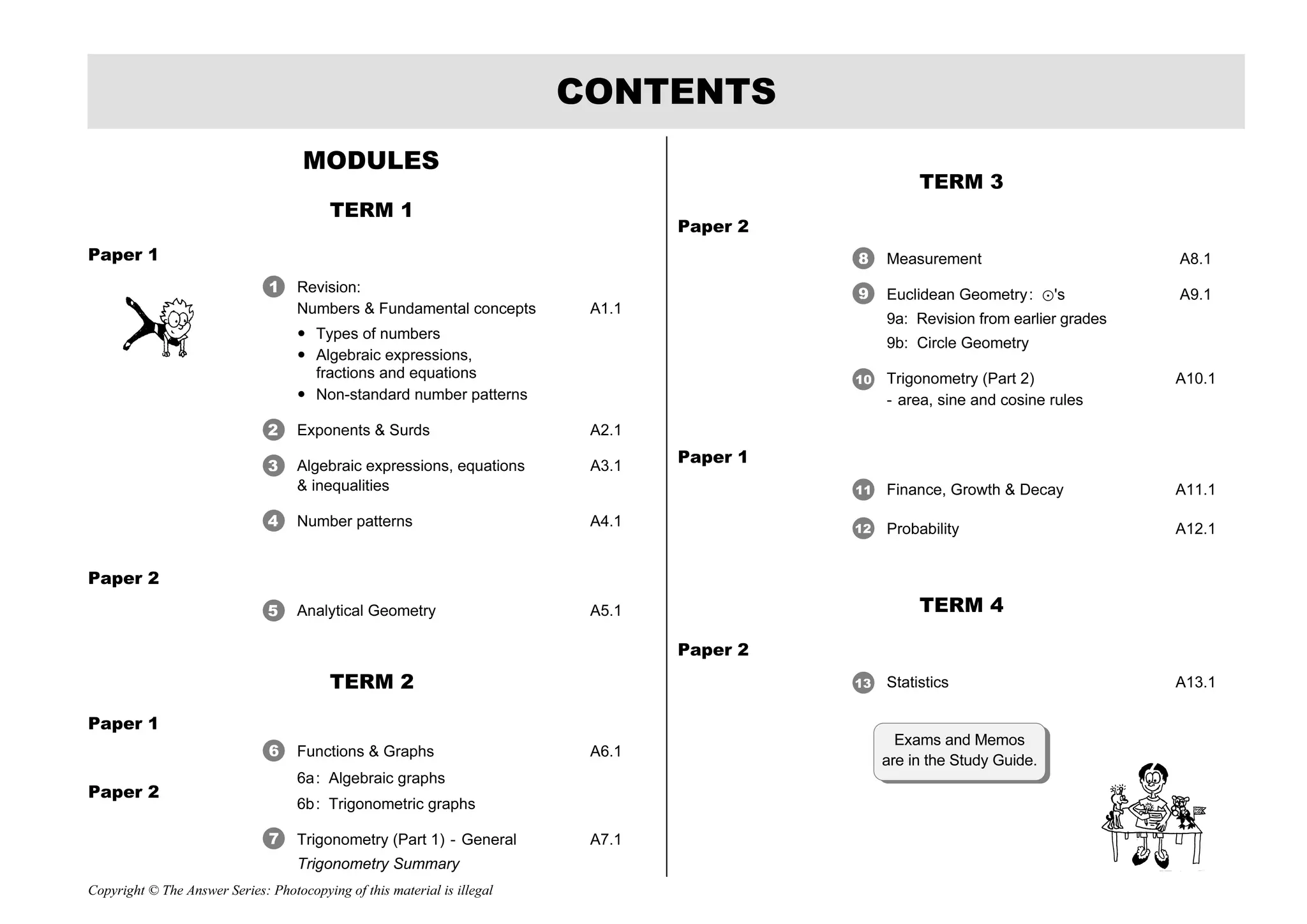 Copyright © The Answer Series: Photocopying of this material is illegal
MODULES
TERM 1
Paper 1
Revision:
Numbers  Fundamental concepts A1.1
 Types of numbers
 Algebraic expressions,
fractions and equations
 Non-standard number patterns
Exponents  Surds A2.1
Algebraic expressions, equations A3.1
 inequalities
Number patterns A4.1
Paper 2
Analytical Geometry A5.1
TERM 2
Paper 1
Functions  Graphs A6.1
6a: Algebraic graphs
6b: Trigonometric graphs
Trigonometry (Part 1) - General A7.1
Trigonometry Summary
TERM 3
Paper 2
Measurement A8.1
Euclidean Geometry: ?'s A9.1
9a: Revision from earlier grades
9b: Circle Geometry
Trigonometry (Part 2) A10.1
- area, sine and cosine rules
Paper 1
Finance, Growth  Decay A11.1
Probability A12.1
TERM 4
Paper 2
Statistics A13.1
CONTENTS
Paper 2
Exams and Memos
are in the Study Guide.
1
2
3
4
5
6
7
9
8
10
11
12
13
 