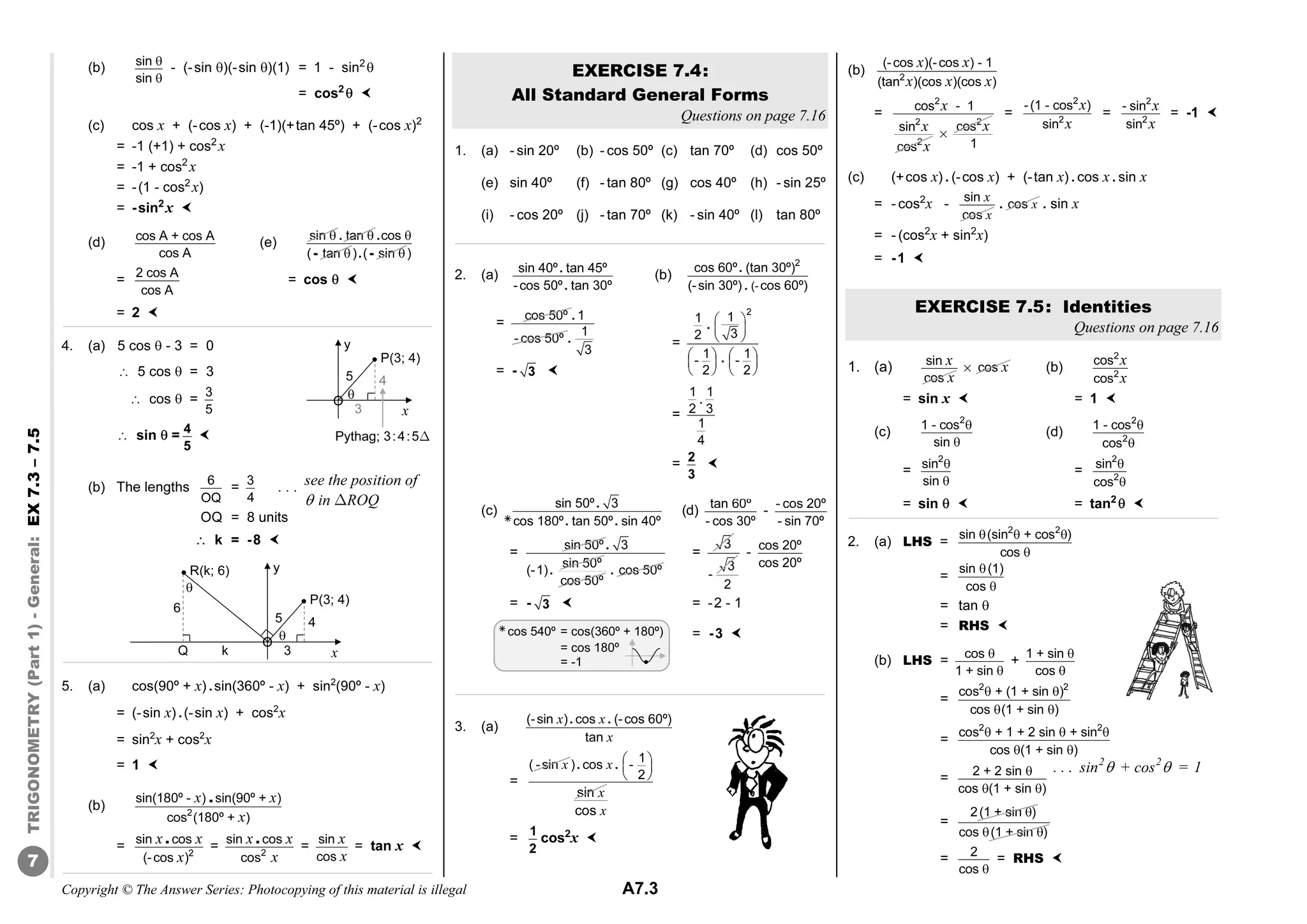 Copyright © The Answer Series: Photocopying of this material is illegal A7.3
TRIGONOMETRY
(Part
1)
-
General:
EX
7.3
–
7.5
7
(b) sin
sin


- (-sin )(-sin )(1) = 1 - sin2

= cos2
 
(c) cos x + (-cos x) + (-1)(+tan 45º) + (-cos x)2
= -1 (+1) + cos2
x
= -1 + cos2
x
= -(1 - cos2
x)
= -sin2
x 
(d) cos A + cos A
cos A
(e)
sin  tan 
. cos
( tan


.
- ) ( sin 
. - )
= 2 cos A
cos A
= cos  
= 2 
4. (a) 5 cos  - 3 = 0
â 5 cos  = 3
â cos  = 3
5
â sin  = 4
5

(b) The lengths
6
OQ
= 3
4
. . .
OQ = 8 units
 k = -8 
5. (a) cos(90º + x) .sin(360º - x) + sin2
(90º - x)
= (-sin x) .(-sin x) + cos2
x
= sin2
x + cos2
x
= 1 
(b)
x x
x
.
2
sin(180º - ) sin(90º + )
cos (180º + )
=
x x
x
.
2
sin cos
(-cos )
=
x x
x
.
2
sin cos
cos
=
x
x
sin
cos
= tan x 
EXERCISE 7.4:
All Standard General Forms
Questions on page 7.16
1. (a) - sin 20º (b) - cos 50º (c) tan 70º (d) cos 50º
(e) sin 40º (f) - tan 80º (g) cos 40º (h) - sin 25º
(i) - cos 20º (j) - tan 70º (k) - sin 40º (l) tan 80º
2. (a)
.
.
sin 40º tan 45º
-cos 50º tan 30º
(b)
2
(-
cos 60º (tan 30º)
(-sin 30º) cos 60º)
.
.
(c)
.
. .
sin 50º 3
cos 180º tan 50º sin 40º
(d)
=
sin 50º .
.
3
sin 50º
(-1)
cos 50º
. cos 50º
=
3
3
-
2
-
cos 20º
cos 20º
= - 3  = -2 - 1
= -3 
3. (a)
. .
x x
x
(-sin ) cos (-cos 60º)
tan
=
x
( -sin . .
x
x
 
 
 
1
) cos -
2
sin
x
cos
=
1
2
cos2
x 
(b)
x x
x x x
2
(-cos )(-cos ) - 1
(tan )(cos )(cos )
=
2
2
2
cos - 1
sin
cos
x
x
x
2
cos x
%
1
=
2
2
-(1 - cos )
sin
x
x
=
2
2
- sin
sin
x
x
= -1 
(c) (+cos x) . (-cos x) + (-tan x) . cos x . sin x
= - cos2
x -
x
x
sin
cos
. x
cos . sin x
= - (cos2
x + sin2
x)
= -1 
EXERCISE 7.5: Identities
Questions on page 7.16
1. (a) sin
cos
x
x
cos x
% (b)
2
2
cos
cos
x
x
= sin x  = 1 
(c)
2
1 - cos
sin


(d)
2
2
1 - cos
cos


=
2
sin
sin


=
2
2
sin
cos


= sin   = tan2
 
2. (a) LHS =
2 2
sin (sin + cos )
cos
  

=
sin (1)
cos


= tan 
= RHS 
(b) LHS = cos
1 + sin


+ 1 + sin
cos


=
 
 
2 2
cos + (1 + sin )
cos (1 + sin )
=
  
 
2 2
cos + 1 + 2 sin + sin
cos (1 + sin )
=

 
2 + 2 sin
cos (1 + sin )
=
2(1 + sin )

cos (1 + sin )
 
= 2
cos 
= RHS 
y
x
O
5 4
3
P(3; 4)

Pythag; 3:4:5Δ

 cos 540º = cos(360º + 180º)
= cos 180º
= -1
tan 60º
- cos 30º
-
- cos 20º
- sin 70º
see the position of
 in ΔROQ
y
x
O
5 4
3
P(3; 4)
k
6
R(k; 6)
Q


. . . sin2
 + cos2
 = 1
=
 
 
 
   
   
   
2
1
1
3
2
1 1
- -
2 2
.
.
=
.
1 1
2 3
1
4
= 2
3

=
cos 50º . 1
- cos 50º .
1
3
= - 3 
 