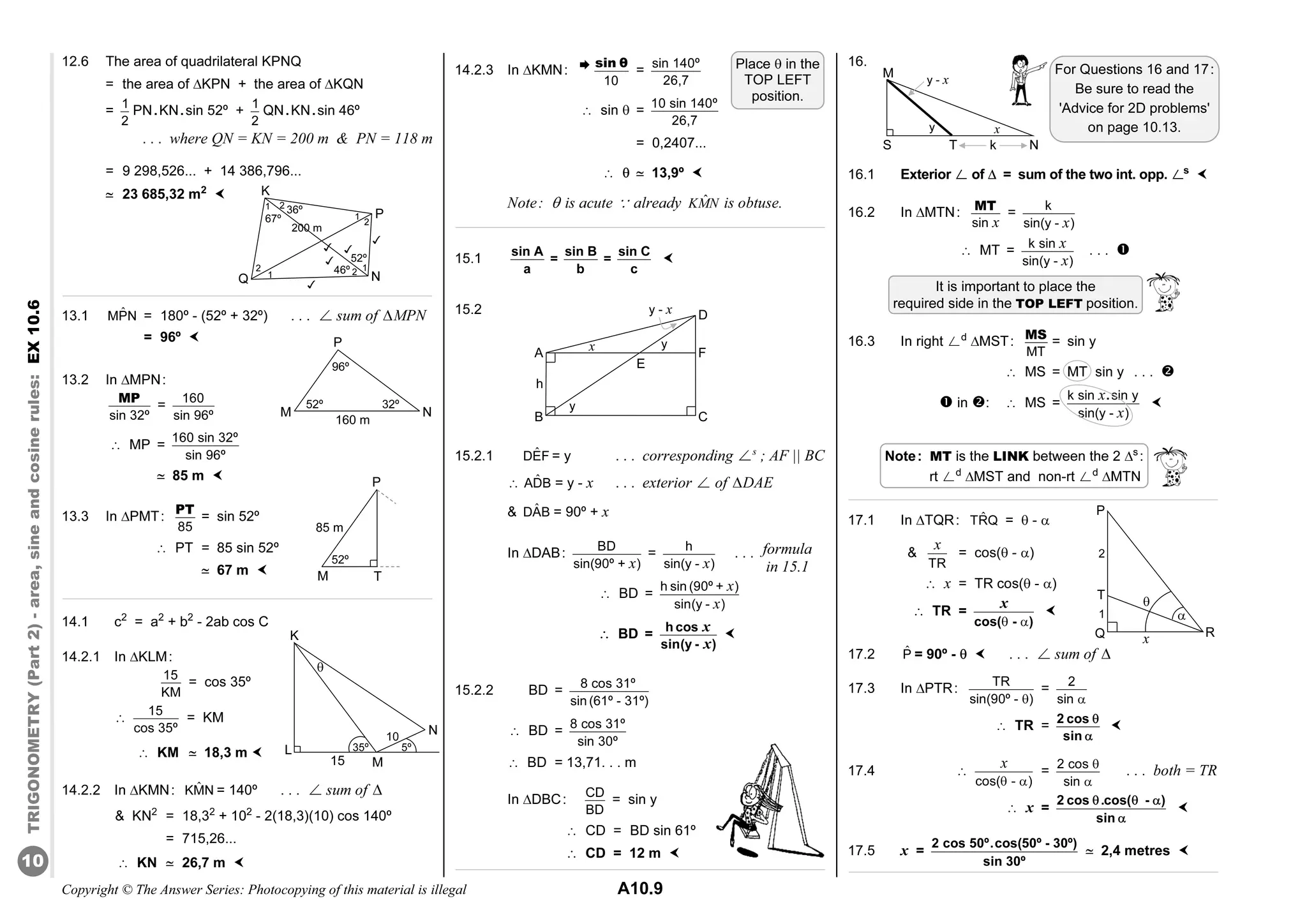 Copyright © The Answer Series: Photocopying of this material is illegal A10.9
TRIGONOMETRY
(Part
2)
-
area,
sine
and
cosine
rules:
EX
10.6
10

12.6 The area of quadrilateral KPNQ
= the area of KPN + the area of KQN
= 1
2
PN.KN.sin 52º + 1
2
QN.KN.sin 46º
. . . where QN = KN = 200 m  PN = 118 m
= 9 298,526... + 14 386,796...
j 23 685,32 m2

13.1 ˆ
MPN = 180º - (52º + 32º) . . . ø sum of MPN
= 96º 
13.2 In MPN:
sin 32º
MP
= 160
sin 96º
â MP =
160 sin 32º
sin 96º
j 85 m 
13.3 In PMT:
85
PT
= sin 52º
â PT = 85 sin 52º
j 67 m 
14.1 c2
= a2
+ b2
- 2ab cos C
14.2.1 In KLM:
15
KM
= cos 35º
â 15
cos 35º
= KM
â KM j 18,3 m 
14.2.2 In KMN: ˆ
KMN = 140º . . . ø sum of 
 KN2
= 18,32
+ 102
- 2(18,3)(10) cos 140º
= 715,26...
â KN j 26,7 m 
14.2.3 In KMN:
10
sin θ
= sin 140º
26,7
â sin  = 10 sin 140º
26,7
= 0,2407...
â  j 13,9º 
Note:  is acute ä already ˆ
KMN is obtuse.
15.1
sin A sin B sin C
= =
a b c

15.2
15.2.1 ˆ
DEF = y . . . corresponding øs
; AF || BC
â ˆ
ADB = y - x . . . exterior ø of DAE
 ˆ
DAB = 90º + x
In DAB:
BD
sin(90º + )
x
=
h
sin(y - )
x
. . .
â BD =
x
x
h sin (90º + )
sin(y - )
â BD =
x
x
h cos
sin(y - )

15.2.2 BD = 8 cos 31º
sin (61º - 31º)
â BD =
8 cos 31º
sin 30º
â BD = 13,71. . . m
In DBC:
CD
BD
= sin y
â CD = BD sin 61º
 CD = 12 m 
16.
16.1 Exterior ø of  = sum of the two int. opp. øs

16.2 In MTN:
sin x
MT
=
k
sin(y - )
x
â MT = k sin
sin(y - )
x
x
. . . 
16.3 In right ød
MST:
MT
MS
= sin y
â MS = MT sin y . . . 
 in : â MS =
k sin sin y
sin(y - )
x
x
.

17.1 In TQR: ˆ
TRQ =  - 

TR
x
= cos( - )
 x = TR cos( - )
 TR =
 
x
cos( - )

17.2 P̂ = 90º -   . . . ø sum of 
17.3 In PTR: TR
sin(90º - )

=
2
sin 
â TR =
2 cos
sin



17.4 â
cos( - )
x
 
=
2 cos
sin


. . . both = TR
â x =
2 cos .cos( - )
sin
  


17.5 x =
2 cos 50º.cos(50º - 30º)
sin 30º
j 2,4 metres 
1
Q
2
K
P
1
N
1
1
2
2
2
36º
67º
52º
46º
200 m





T
P
52º
M
85 m
N
K
35º
M
5º
L

10
15
It is important to place the
required side in the TOP LEFT position.
Note: MT is the LINK between the 2 s
:
rt ød
MST and non-rt ød
MTN
formula
in 15.1
B
A
D
C
x
y
y
y - x
h
F
E
N
T
S
y
M
x
y - x
k
Place  in the
TOP LEFT
position.
R
P
x
1
T
Q
2


N
160 m
P
96º
M
32º
52º
For Questions 16 and 17:
Be sure to read the
'Advice for 2D problems'
on page 10.13.
 