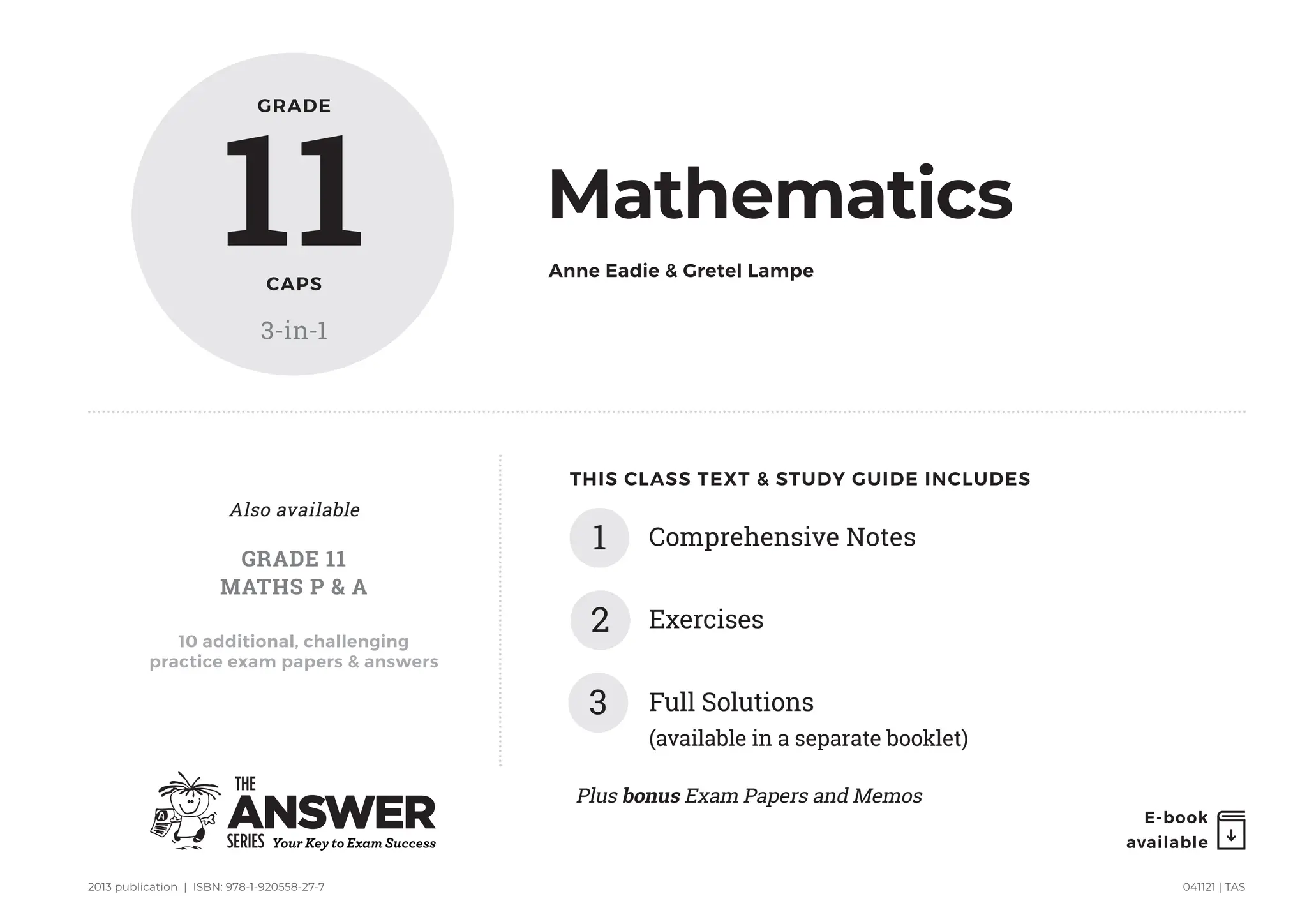 E-book
available
2013 publication | ISBN: 978-1-920558-27-7 041121 | TAS
THIS CLASS TEXT  STUDY GUIDE INCLUDES
Comprehensive Notes
1
2 Exercises
3 Full Solutions
(available in a separate booklet)
GRADE
11
CAPS
3-in-1
Mathematics
Anne Eadie  Gretel Lampe
10 additional, challenging
practice exam papers  answers
GRADE 11
MATHS P  A
Also available
Plus bonus Exam Papers and Memos
 