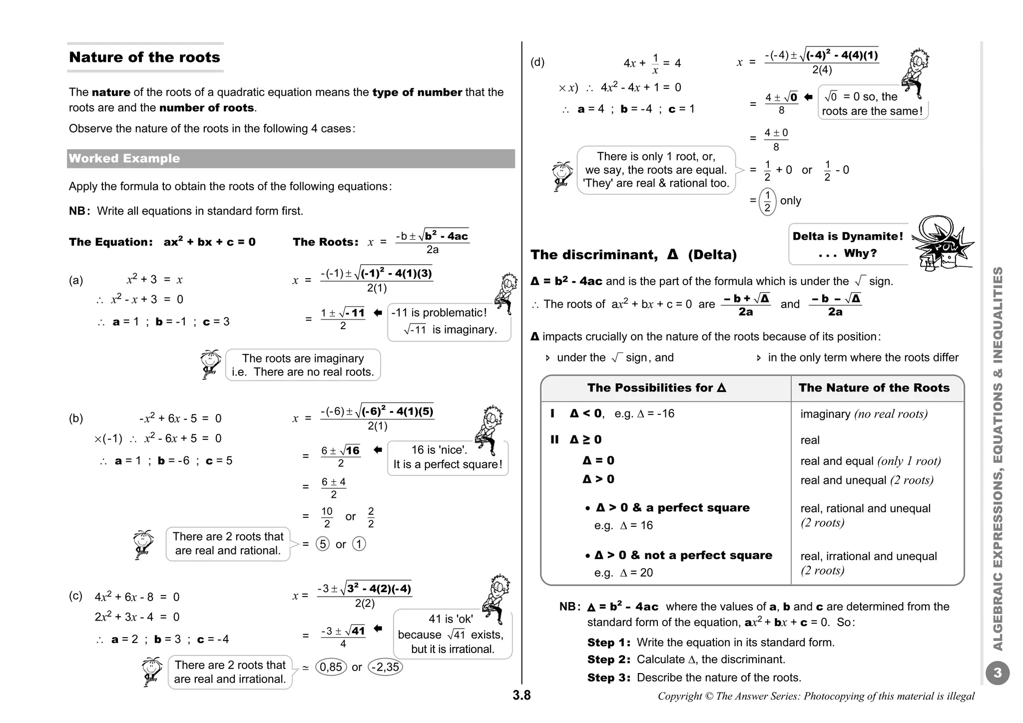 3.8 Copyright © The Answer Series: Photocopying of this material is illegal
3
ALGEBRAIC
EXPRESSIONS,
EQUATIONS

INEQUALITIES
Nature of the roots
The nature of the roots of a quadratic equation means the type of number that the
roots are and the number of roots.
Observe the nature of the roots in the following 4 cases:
Worked Example
Apply the formula to obtain the roots of the following equations:
NB: Write all equations in standard form first.
The Equation: ax2
+ bx + c = 0 The Roots: x =
-b
2a
 2
b 4ac
-
(a) x2
+ 3 = x x =
-(-1)
2(1)
 2
(-1) 4(1)(3)
-
â x2
- x + 3 = 0 =
(b) x =
-(-6)
2(1)
 2
(-6) 4(1)(5)
-
=
= 6 4
2

= 10
2
or 2
2
= 5 or 1
(c) x =
-3
2(2)
 2
3 4(2)(-4)
-
=
j 0,85 or -2,35
(d) x =
-(-4)
2(4)
 2
(-4) 4(4)(1)
-
=
=
4 0
8

= 1
2
+ 0 or 1
2
- 0
= 1
2
only
The discriminant, Δ (Delta)
Δ = b2 - 4ac and is the part of the formula which is under the sign.
â The roots of ax2
+ bx + c = 0 are -- b + Δ
2a
and -- b -- Δ
2a
Δ impacts crucially on the nature of the roots because of its position:
 under the sign, and  in the only term where the roots differ
NB: = b2
-
- 4ac where the values of a, b and c are determined from the
standard form of the equation, ax2
+ bx + c = 0. So:
Step 1: Write the equation in its standard form.
Step 2: Calculate , the discriminant.
Step 3: Describe the nature of the roots.
4x + 1
x
= 4
% x) â 4x2
- 4x + 1 = 0
 a = 4 ; b = -4 ; c = 1
0 = 0 so, the
roots are the same!
4
8
 0 
x2
+ 3 = x
â x2
- x + 3 = 0
â a = 1 ; b = -1 ; c = 3
-x2
+ 6x - 5 = 0
%(-1) â x2
- 6x + 5 = 0
â a = 1 ; b = -6 ; c = 5
4x2
+ 6x - 8 = 0
2x2
+ 3x - 4 = 0
â a = 2 ; b = 3 ; c = -4
-11 is problematic!
-11 is imaginary.
1
2
 - 11 


6
2
16

-3
4
 41
There are 2 roots that
are real and irrational.
41 is 'ok'
because 41 exists,
but it is irrational.
16 is 'nice'.
It is a perfect square!
There are 2 roots that
are real and rational.
The roots are imaginary
i.e. There are no real roots.
Delta is Dynamite!
. . . Why?
There is only 1 root, or,
we say, the roots are equal.
'They' are real  rational too.
imaginary (no real roots)
real
real and equal (only 1 root)
real and unequal (2 roots)
real, rational and unequal
(2 roots)
real, irrational and unequal
(2 roots)
The Possibilities for The Nature of the Roots
I Δ  0, e.g.  = -16
II Δ ≥ 0
Δ = 0
Δ  0
 Δ  0  a perfect square
e.g.  = 16
 Δ  0  not a perfect square
e.g.  = 20
 