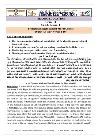 Grade-12/Notes/Islamic Studies/U-1; L-1- Protecting……..( Surat An-Nur (1-10) Page 1 of 6
ISLAMIC EDUCATION
Grade-12
Unit-1, Lesson- 1
Protecting Society against Moral Crimes
(Surat An-Nur: verses 1-10)
Key Content Summary
 This Surah consists of rules and morals that call for chastity, preservation of
honor and virtue.
 Explaining the relevant Quranic vocabulary contained in the Holy verses.
 Elucidating the negative effects that result from adultery.
 Meaning of oath of condemnation (lian) and the wisdom behind it.
‫الرحيم‬ ‫الرحمن‬ ‫الله‬ ‫بسم‬
( َ‫ون‬ُ‫َّر‬‫ك‬َ‫ذ‬َ‫ت‬ ۡ‫ُم‬‫ك‬َّ‫ل‬َ‫ع‬َّ‫ل‬ ٖ
‫ت‬ََٰ‫ن‬ِ‫ي‬َ‫ب‬ ِِۭ‫ت‬ََٰ‫ي‬‫ا‬َ‫ء‬ ٓ‫ا‬َ‫ه‬‫ي‬ِ‫ف‬ ‫ا‬َ‫ن‬ۡ‫ل‬َ‫نز‬َ‫أ‬َ‫و‬ ‫ا‬َ‫ه‬ََٰ‫ن‬ ۡ‫ض‬َ‫ر‬َ‫ف‬َ‫و‬ ‫ا‬َ‫ه‬ََٰ‫ن‬ۡ‫ل‬َ‫نز‬َ‫أ‬ ٌ‫ة‬َ‫ور‬ُ‫س‬
1
)
‫ٱ‬
ُ‫ة‬َ‫ي‬ِ‫ن‬‫ا‬َّ‫لز‬
َ‫و‬
‫ٱ‬
‫ي‬ِ‫ن‬‫ا‬َّ‫لز‬
َ‫ف‬
‫ٱ‬
‫ُوا‬‫د‬ِ‫ل‬ ۡ
‫ج‬
ٖٖۖ‫َة‬‫د‬ۡ‫ل‬َ‫ج‬ َ‫َة‬‫ئ‬‫ا‬ِ‫م‬ ‫ا‬َ‫م‬ُ‫ه‬ۡ‫ن‬ِ‫م‬ ٖ‫د‬ ِ‫ح‬ ََٰ‫و‬ َّ‫ل‬ُ‫ك‬
ِ‫ِين‬‫د‬ ‫ي‬ِ‫ف‬ ٞ‫ة‬َ‫ف‬ۡ‫أ‬َ‫ر‬ ‫ا‬َ‫م‬ِ‫ه‬ِ‫ب‬ ‫ُم‬‫ك‬ۡ‫ذ‬ُ‫خ‬ۡ‫أ‬َ‫ت‬ َ
‫َل‬َ‫و‬
‫ٱ‬
ِ‫ه‬َّ‫ل‬‫ل‬
ۡ‫ُم‬‫ت‬‫ُن‬‫ك‬ ‫ن‬ِ‫إ‬
َ‫ون‬ُ‫ن‬ِ‫م‬ ۡ‫ؤ‬ُ‫ت‬
ِ‫ب‬
‫ٱ‬
ِ‫ه‬َّ‫ل‬‫ل‬
َ‫و‬
‫ٱ‬
ِ‫م‬ ۡ
‫و‬َ‫ي‬ۡ‫ل‬
‫ٱ‬
ِٖۖ
‫ر‬ ِ‫خ‬ٓ ۡ
‫ۡل‬
َ‫ن‬ِ‫م‬ ٞ‫ة‬َ‫ف‬ِ‫ئ‬ٓ‫ا‬َ‫ط‬ ‫ا‬َ‫م‬ُ‫ه‬َ‫ب‬‫ا‬َ‫ذ‬َ‫ع‬ ۡ‫د‬َ‫ه‬ۡ‫ش‬َ‫ي‬ۡ‫ل‬َ‫و‬
‫ٱ‬
َ‫ين‬ِ‫ن‬ِ‫م‬ ۡ
‫ؤ‬ُ‫م‬ۡ‫ل‬
(
2
)
‫ٱ‬
‫ي‬ِ‫ن‬‫ا‬َّ‫لز‬
ً‫ة‬َ‫ي‬ِ‫ن‬‫ا‬َ‫ز‬ َّ
‫َل‬ِ‫إ‬ ُ‫ح‬ِ‫ك‬‫ن‬َ‫ي‬ َ
‫َل‬
َ‫و‬ ٗ‫َة‬‫ك‬ ِ
‫ر‬ۡ‫ش‬ُ‫م‬ ۡ
‫و‬َ‫أ‬
‫ٱ‬
ُ‫ة‬َ‫ي‬ِ‫ن‬‫ا‬َّ‫لز‬
‫ى‬َ‫ل‬َ‫ع‬ َ‫ك‬ِ‫ل‬ََٰ‫ذ‬ َ‫م‬ ِ
‫ر‬ُ‫ح‬َ‫و‬ ٞۚٞ
‫ك‬ ِ
‫ر‬ۡ‫ش‬ُ‫م‬ ۡ
‫و‬َ‫أ‬ ٍ‫ان‬َ‫ز‬ َّ
‫َل‬ِ‫إ‬ ٓ‫ا‬َ‫ه‬ُ‫ح‬ِ‫ك‬‫ن‬َ‫ي‬ َ
‫َل‬
‫ٱ‬
َ‫ين‬ِ‫ن‬ِ‫م‬ ۡ‫ؤ‬ُ‫م‬ۡ‫ل‬
(
3
َ‫و‬ )
‫ٱ‬
َ‫ين‬ِ‫ذ‬َّ‫ل‬
َ‫ون‬ُ‫م‬ ۡ
‫ر‬َ‫ي‬
‫ٱ‬
ِ‫ت‬ََٰ‫ن‬َ‫ص‬ ۡ
‫ح‬ُ‫م‬ۡ‫ل‬
َ‫ف‬ َ‫ء‬ٓ‫ا‬َ‫د‬َ‫ه‬ُ‫ش‬ ِ‫ة‬َ‫ع‬َ‫ب‬ ۡ
‫ر‬َ‫أ‬ِ‫ب‬ ‫وا‬ُ‫ت‬ۡ‫أ‬َ‫ي‬ ۡ‫م‬َ‫ل‬ َّ‫م‬ُ‫ث‬
‫ٱ‬
ۡ‫ُم‬‫ه‬‫ُو‬‫د‬ِ‫ل‬ ۡ
‫ج‬
ُ‫ه‬َ‫ل‬ ‫وا‬ُ‫ل‬َ‫ب‬ۡ‫ق‬َ‫ت‬ َ
‫َل‬َ‫و‬ ٗ‫َة‬‫د‬ۡ‫ل‬َ‫ج‬ َ‫ين‬ِ‫ن‬ ََٰ‫م‬َ‫ث‬
ُ‫م‬ُ‫ه‬ َ‫ك‬ِ‫ئ‬ََٰٓ‫ل‬‫و‬ُ‫أ‬َ‫و‬ ٞۚ‫ا‬ ٗ‫د‬َ‫ب‬َ‫أ‬ ً‫ة‬َ‫د‬ ََٰ‫ه‬َ‫ش‬ ۡ‫م‬
‫ٱ‬
َ‫ون‬ُ‫ق‬ِ‫س‬ََٰ‫ف‬ۡ‫ل‬
(
4
َّ
‫َل‬ِ‫إ‬ )
‫ٱ‬
َ‫ين‬ِ‫ذ‬َّ‫ل‬
ۢ
‫ن‬ِ‫م‬ ‫وا‬ُ‫ب‬‫ا‬َ‫ت‬
َ‫أ‬َ‫و‬ َ‫ك‬ِ‫ل‬ََٰ‫ذ‬ ِ‫د‬ۡ‫ع‬َ‫ب‬
‫وا‬ُ‫ح‬َ‫ل‬ ۡ‫ص‬
َّ‫ن‬ِ‫إ‬َ‫ف‬
‫ٱ‬
َ‫ه‬َّ‫ل‬‫ل‬
( ٞ‫يم‬ ِ‫ح‬َّ‫ر‬ ٞ
‫ور‬ُ‫ف‬َ‫غ‬
5
َ‫و‬ )
‫ٱ‬
َ‫ين‬ِ‫ذ‬َّ‫ل‬
ُ‫ة‬َ‫د‬ ََٰ‫ه‬َ‫ش‬َ‫ف‬ ۡ‫م‬ُ‫ه‬ُ‫س‬ُ‫ف‬‫ن‬َ‫أ‬ ٓ َّ
‫َل‬ِ‫إ‬ ُ‫ء‬ٓ‫ا‬َ‫د‬َ‫ه‬ُ‫ش‬ ۡ‫م‬ُ‫ه‬َّ‫ل‬ ‫ُن‬‫ك‬َ‫ي‬ ۡ‫م‬َ‫ل‬َ‫و‬ ۡ‫م‬ُ‫ه‬َ‫ج‬ ََٰ‫و‬ ۡ
‫ز‬َ‫أ‬ َ‫ون‬ُ‫م‬ ۡ
‫ر‬َ‫ي‬
ُ‫ع‬َ‫ب‬ ۡ
‫ر‬َ‫أ‬ ۡ‫م‬ِ‫ه‬ِ‫د‬َ‫ح‬َ‫أ‬
ِ‫ب‬ ِِۭ‫ت‬ََٰ‫د‬ ََٰ‫ه‬َ‫ش‬
‫ٱ‬
ِ‫ه‬َّ‫ل‬‫ل‬
ُ‫ه‬َّ‫ن‬ِ‫إ‬
‫ۥ‬
َ‫ن‬ِ‫م‬َ‫ل‬
‫ٱ‬
َ‫ين‬ِ‫ق‬ِ‫د‬ ََّٰ‫ص‬‫ل‬
(
6
َ‫و‬ )
‫ٱ‬
ُ‫ة‬َ‫س‬ِ‫م‬ ََٰ‫خ‬ۡ‫ل‬
َ‫ت‬َ‫ن‬ۡ‫ع‬َ‫ل‬ َّ‫ن‬َ‫أ‬
‫ٱ‬
ِ‫ه‬َّ‫ل‬‫ل‬
َ‫ن‬ِ‫م‬ َ‫َان‬‫ك‬ ‫ن‬ِ‫إ‬ ِ‫ه‬ۡ‫ي‬َ‫ل‬َ‫ع‬
‫ٱ‬
َ‫ين‬ِ‫ب‬ِ‫ذ‬ََٰ‫ك‬ۡ‫ل‬
(
7
‫ا‬َ‫ه‬ۡ‫َن‬‫ع‬ ‫ُا‬‫ؤ‬َ‫ر‬ ۡ‫د‬َ‫ي‬َ‫و‬ )
‫ٱ‬
َ‫اب‬َ‫ذ‬َ‫ع‬ۡ‫ل‬
َ‫د‬َ‫ه‬ۡ‫ش‬َ‫ت‬ ‫ن‬َ‫أ‬
ِ‫ب‬ ِِۭ‫ت‬ََٰ‫د‬ ََٰ‫ه‬َ‫ش‬ َ‫ع‬َ‫ب‬ ۡ
‫ر‬َ‫أ‬
‫ٱ‬
ِ‫ه‬َّ‫ل‬‫ل‬
ُ‫ه‬َّ‫ن‬ِ‫إ‬
‫ۥ‬
َ‫ن‬ِ‫م‬َ‫ل‬
‫ٱ‬
َ‫ين‬ِ‫ب‬ِ‫ذ‬ََٰ‫ك‬ۡ‫ل‬
(
8
َ‫و‬ )
‫ٱ‬
َ‫ة‬َ‫س‬ِ‫م‬ ََٰ‫خ‬ۡ‫ل‬
َ‫َب‬‫ض‬َ‫غ‬ َّ‫ن‬َ‫أ‬
‫ٱ‬
ِ‫ه‬َّ‫ل‬‫ل‬
َ‫ن‬ِ‫م‬ َ‫َان‬‫ك‬ ‫ن‬ِ‫إ‬ ٓ‫ا‬َ‫ه‬ۡ‫ي‬َ‫ل‬َ‫ع‬
‫ٱ‬
َ‫ين‬ِ‫ق‬ِ‫د‬ ََّٰ‫ص‬‫ل‬
(
9
ُ‫ل‬ ۡ‫ض‬َ‫ف‬ َ
‫َل‬ ۡ
‫و‬َ‫ل‬َ‫و‬ )
‫ٱ‬
ۡ‫ُم‬‫ك‬ۡ‫ي‬َ‫ل‬َ‫ع‬ ِ‫ه‬َّ‫ل‬‫ل‬
ُ‫ه‬ُ‫ت‬َ‫م‬ ۡ
‫ح‬َ‫ر‬َ‫و‬
‫ۥ‬
َّ‫ن‬َ‫أ‬َ‫و‬
‫ٱ‬
َ‫ه‬َّ‫ل‬‫ل‬
( ٌ‫م‬‫ي‬ِ‫ك‬َ‫ح‬ ٌ‫اب‬َّ‫و‬َ‫ت‬
11
)
In the Name of Allah, the Most Gracious, the Most Merciful
Translation: A surah which We have sent down and which We have ordained in it have We
sent down Clear Signs, in order that you may receive admonition (1). The woman and the
man guilty of adultery or fornication,- flog each of them with a hundred stripes: Let not
compassion move you in their case, in a matter prescribed by Allah, if they believe in Allah
and the Last Day: and let a party of the Believers witness their punishment. (2). Let no man
guilty of adultery or fornication marry but a woman similarly guilty, or an Unbeliever: nor
let any but such a man or an Unbeliever marry such a woman: to the Believers such a thing
is forbidden. (3). And those who launch a charge against chaste women, and produce not
four witnesses (to support their allegations), flog them with eighty stripes; and reject their
testimony ever after: for such men are wicked transgressors;- (4). Unless they repent
thereafter and mend (their conduct); for Allah is Oft- Forgiving, Most Merciful. (5). And for
those who launch a charge against their spouses, and have (in support) no evidence but their
own, - their solitary evidence (can be received) if they bear witness four times (with an oath)
 