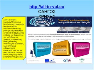 http://all-in-vol.eu ΟΔΗΓΟΣ ΧΡΗΣΗΣ Αυτός ο οδηγός δημιουργήθηκε για να διευκολύνει τη χρήση του δικτυακού τόπου http://all-in-vol.eu, όχι μόνο για να μπορέσουν οι νέοι και οι οργανώσεις από όλη την Ευρώπη με την πρόσβαση σε χρήσιμες πληροφορίες, καθώς και καλές πρακτικές και συστάσεις, αλλά επίσης να ενθαρρύνει τη συμμετοχή τους και να μοιραστούν τις εμπειρίες και τις ιδέες τους για να βοηθήσουν τους άλλους. 