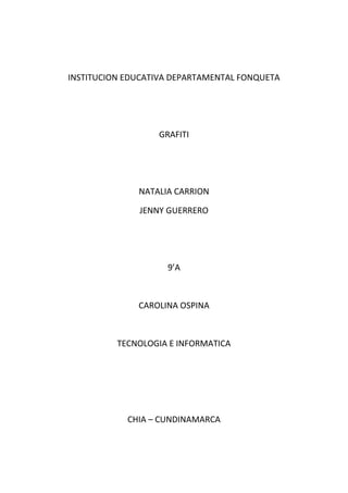 INSTITUCION EDUCATIVA DEPARTAMENTAL FONQUETA




                  GRAFITI




              NATALIA CARRION

              JENNY GUERRERO




                    9’A



              CAROLINA OSPINA



          TECNOLOGIA E INFORMATICA




            CHIA – CUNDINAMARCA
 