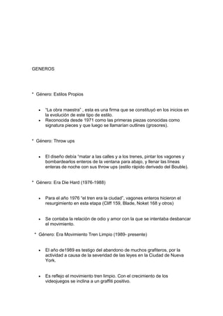 GENEROS




* Género: Estilos Propios


      “La obra maestra” , esta es una firma que se constituyó en los inicios en
      la evolución de este tipo de estilo.
      Reconocida desde 1971 como las primeras piezas conocidas como
      signatura pieces y que luego se llamarían outlines (grosores).


* Género: Throw ups


      El diseño debía “matar a las calles y a los trenes, pintar los vagones y
      bombardearlos enteros de la ventana para abajo, y llenar las líneas
      enteras de noche con sus throw ups (estilo rápido derivado del Bouble).


* Género: Era Die Hard (1976-1988)


      Para el año 1976 “el tren era la ciudad”, vagones enteros hicieron el
      resurgimiento en esta etapa (Cliff 159, Blade, Noket 168 y otros)


      Se contaba la relación de odio y amor con la que se intentaba desbancar
      el movimiento.

 * Género: Era Movimiento Tren Limpio (1989- presente)


      El año de1989 es testigo del abandono de muchos grafiteros, por la
      actividad a causa de la severidad de las leyes en la Ciudad de Nueva
      York.


      Es reflejo el movimiento tren limpio. Con el crecimiento de los
      videojuegos se inclina a un graffiti positivo.
 
