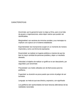 CARACTERISTICAS




       Anonimato: por lo general el autor no deja su firma, pero si se trata
       de grupos u organizaciones, estos dejan rastros que pueden ser
       identificables.

       Marginalidad: son sectores de minorías sociales y sus mensajes no
       implican una ruptura con el sistema establesido

       Espontaneidad: las inscripciones surgen en un momento de manera
       imprevista y como una forma de expresarse.

       Escenicidad: se realizan en lugares públicos a manera de que los
       lean la mayor cantidad de personas posibles y dejen un resultado
       deseado.

       Velocidad: el objetivo de realizar un grafiti es no ser descubierto, por
       seguridad y por anonimato

       Precariedad: Los medio utilizados son de fácil acceso para los
       grafiteros.

       Fugacidad: su duración es poca puesto que corren el peligro de ser
       borrados.

       Lenguaje: se meta es que sea directo y expresivo, con significado

       Los grafiteros dan oportunidades de hacer lecturas alternativas de las
       realidades nacionales
 