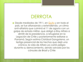 DERROTA
 Desde mediados de 1911, en Quito y en todo el
país, se fue afianzando y extendiendo, un clima
anti-alfarista que culminó el 11 de agosto con un
golpe de estado militar, que obligó a Eloy Alfaro a
dimitir de la presidencia, a refugiarse en la
Legación de Chile y posteriormente exiliarse a
Panamá. Según estima Cristóbal Gangotena, un
testigo presencial de los hechos que dejó una
crónica, la vida de Alfaro ya corrió peligro
durante su derrocamiento, siendo salvado por los
cónsules de Brasil y Chile
 