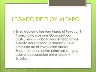 LEGADO DE ELOY ALFARO
 En su gobierno fue terminado el Ferrocarril
Transandino que une Guayaquil con
Quito, llevó a cabo la modernización del
ejército ecuatoriano, y además fue el
precursor de la Revolución Liberal
Ecuatoriana, en cuyos principales logros
estuvo la separación entre iglesia y
Estado.
 