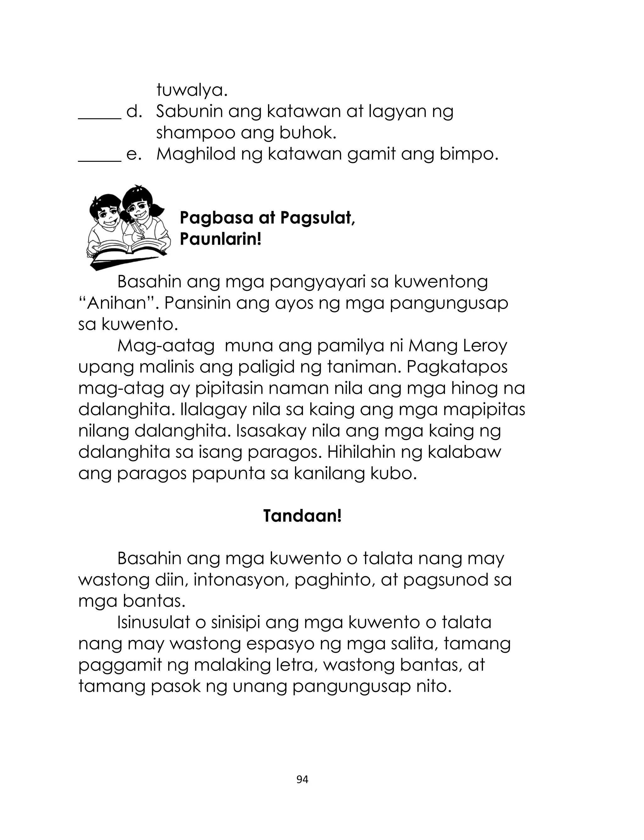tuwalya.
_____ d. Sabunin ang katawan at lagyan ng
shampoo ang buhok.
_____ e. Maghilod ng katawan gamit ang bimpo.
Pagbasa at Pagsulat,
Paunlarin!
Basahin ang mga pangyayari sa kuwentong
“Anihan”. Pansinin ang ayos ng mga pangungusap
sa kuwento.
Mag-aatag muna ang pamilya ni Mang Leroy
upang malinis ang paligid ng taniman. Pagkatapos
mag-atag ay pipitasin naman nila ang mga hinog na
dalanghita. Ilalagay nila sa kaing ang mga mapipitas
nilang dalanghita. Isasakay nila ang mga kaing ng
dalanghita sa isang paragos. Hihilahin ng kalabaw
ang paragos papunta sa kanilang kubo.
Tandaan!
Basahin ang mga kuwento o talata nang may
wastong diin, intonasyon, paghinto, at pagsunod sa
mga bantas.
Isinusulat o sinisipi ang mga kuwento o talata
nang may wastong espasyo ng mga salita, tamang
paggamit ng malaking letra, wastong bantas, at
tamang pasok ng unang pangungusap nito.

94

 