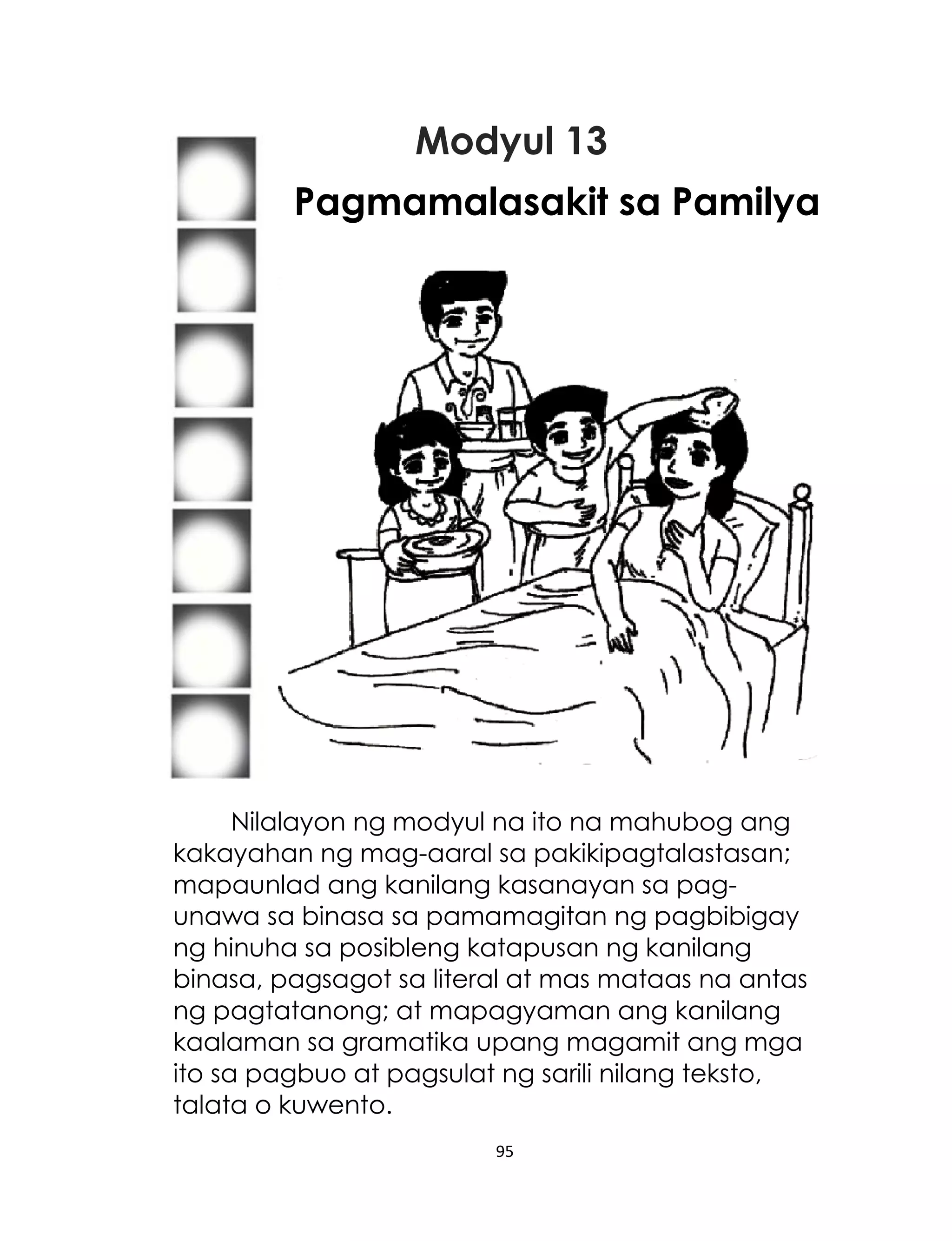 Modyul 13
Pagmamalasakit sa Pamilya

Nilalayon ng modyul na ito na mahubog ang
kakayahan ng mag-aaral sa pakikipagtalastasan;
mapaunlad ang kanilang kasanayan sa pagunawa sa binasa sa pamamagitan ng pagbibigay
ng hinuha sa posibleng katapusan ng kanilang
binasa, pagsagot sa literal at mas mataas na antas
ng pagtatanong; at mapagyaman ang kanilang
kaalaman sa gramatika upang magamit ang mga
ito sa pagbuo at pagsulat ng sarili nilang teksto,
talata o kuwento.
95

 